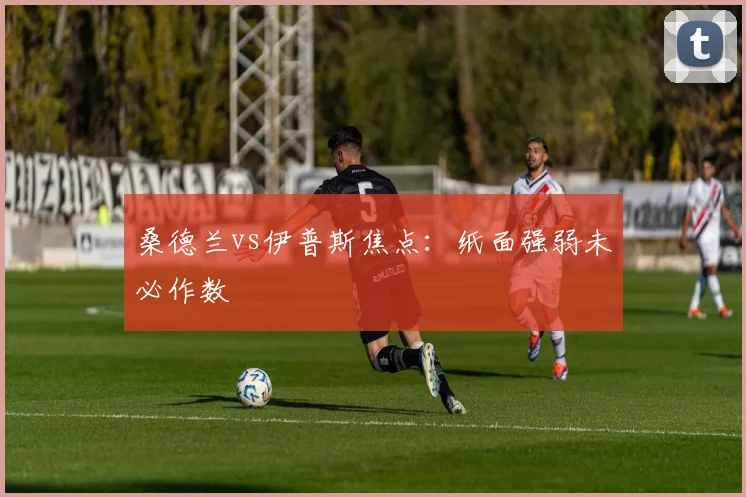 桑德兰vs伊普斯焦点：纸面强弱未必作数