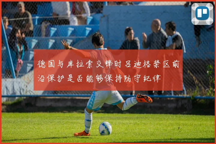 德国与库拉索交锋时吕迪格禁区前沿保护是否能够保持防守纪律
