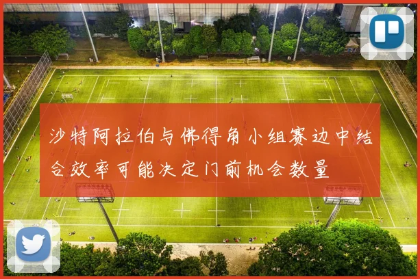 沙特阿拉伯与佛得角小组赛边中结合效率可能决定门前机会数量