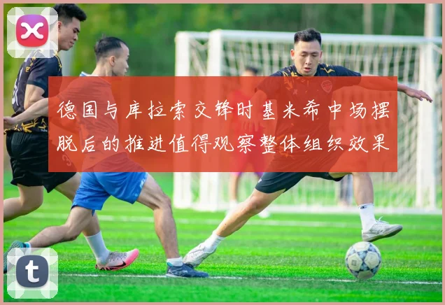 德国与库拉索交锋时基米希中场摆脱后的推进值得观察整体组织效果