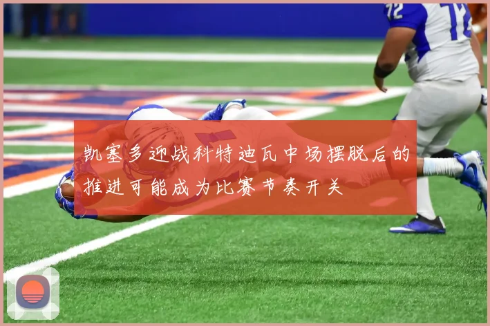 凯塞多迎战科特迪瓦中场摆脱后的推进可能成为比赛节奏开关