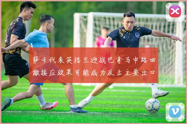 萨卡代表英格兰迎战巴拿马中路回撤接应效果可能成为反击主要出口