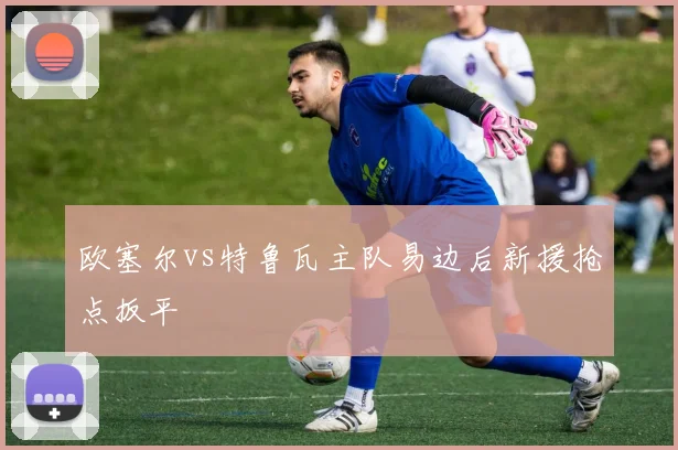 欧塞尔vs特鲁瓦主队易边后新援抢点扳平