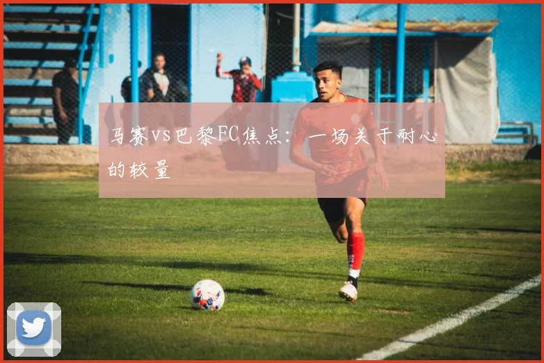 马赛vs巴黎FC焦点：一场关于耐心的较量