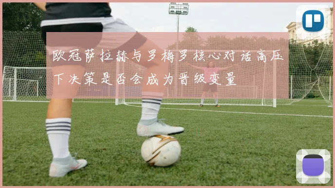 欧冠萨拉赫与罗梅罗核心对话高压下决策是否会成为晋级变量