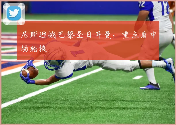 尼斯迎战巴黎圣日耳曼，重点看中场轮换