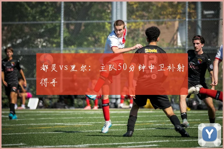 都灵vs里尔：主队50分钟中卫补射得手