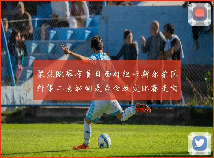 聚焦欧冠布鲁日面对纽卡斯尔禁区外第二点控制是否会改变比赛走向