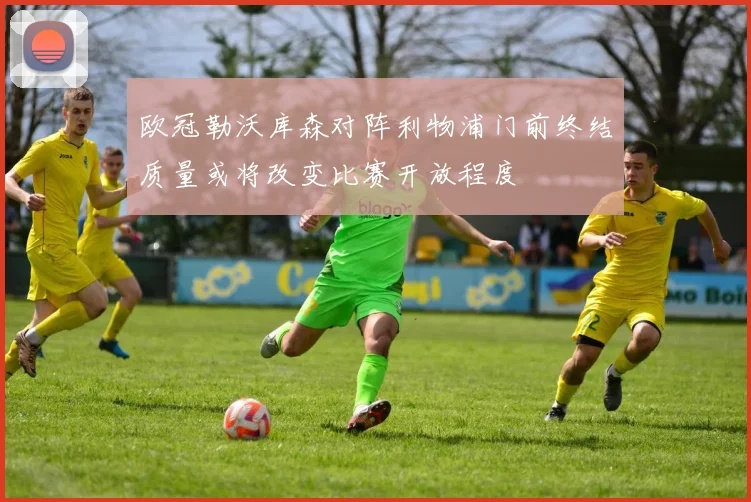 欧冠勒沃库森对阵利物浦门前终结质量或将改变比赛开放程度